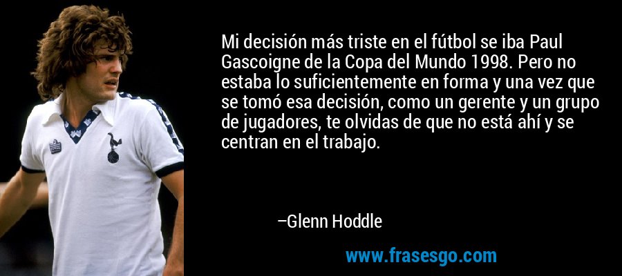 Mi decisión más triste en el fútbol se iba Paul Gascoigne de la Copa del Mundo 1998. Pero no estaba lo suficientemente en forma y una vez que se tomó esa decisión, como un gerente y un grupo de jugadores, te olvidas de que no está ahí y se centran en el trabajo. – Glenn Hoddle