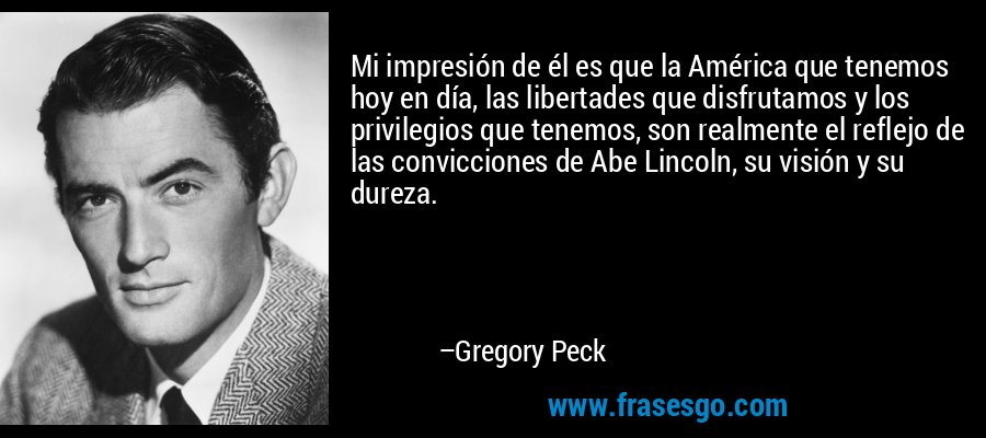 Mi impresión de él es que la América que tenemos hoy en día, las libertades que disfrutamos y los privilegios que tenemos, son realmente el reflejo de las convicciones de Abe Lincoln, su visión y su dureza. – Gregory Peck
