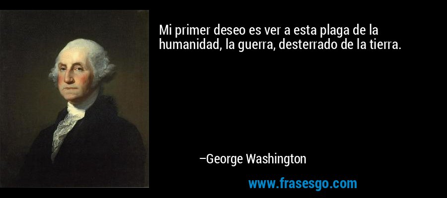 Mi primer deseo es ver a esta plaga de la humanidad, la guerra, desterrado de la tierra. – George Washington