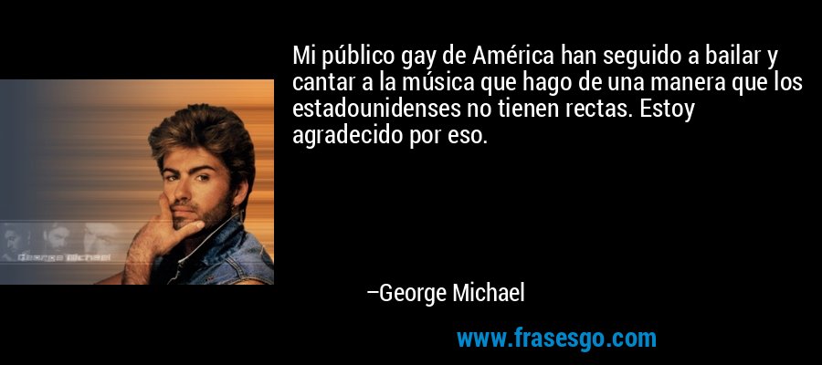 Mi público gay de América han seguido a bailar y cantar a la música que hago de una manera que los estadounidenses no tienen rectas. Estoy agradecido por eso. – George Michael