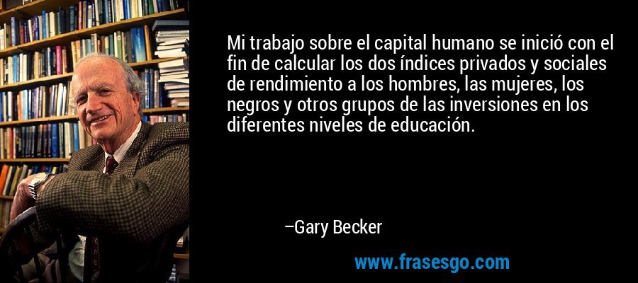 Mi trabajo sobre el capital humano se inició con el fin de calcular los dos índices privados y sociales de rendimiento a los hombres, las mujeres, los negros y otros grupos de las inversiones en los diferentes niveles de educación. – Gary Becker