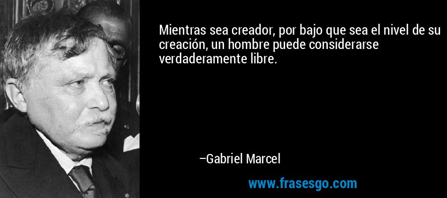 Mientras sea creador, por bajo que sea el nivel de su creación, un hombre puede considerarse verdaderamente libre. – Gabriel Marcel