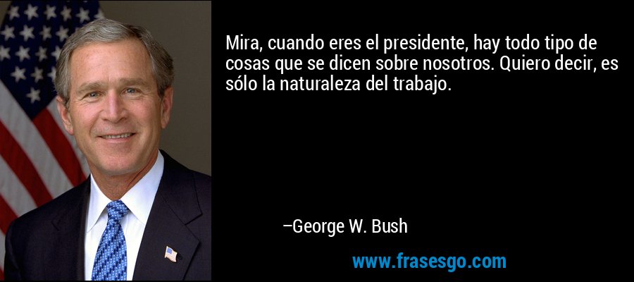 Mira, cuando eres el presidente, hay todo tipo de cosas que se dicen sobre nosotros. Quiero decir, es sólo la naturaleza del trabajo. – George W. Bush