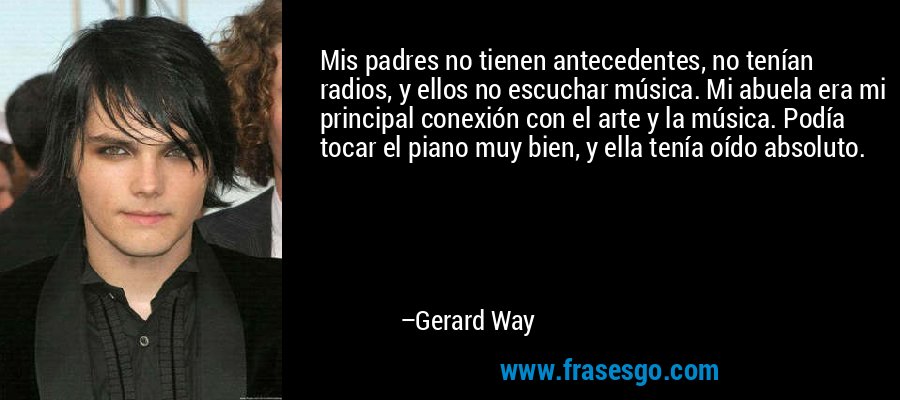 Mis padres no tienen antecedentes, no tenían radios, y ellos no escuchar música. Mi abuela era mi principal conexión con el arte y la música. Podía tocar el piano muy bien, y ella tenía oído absoluto. – Gerard Way