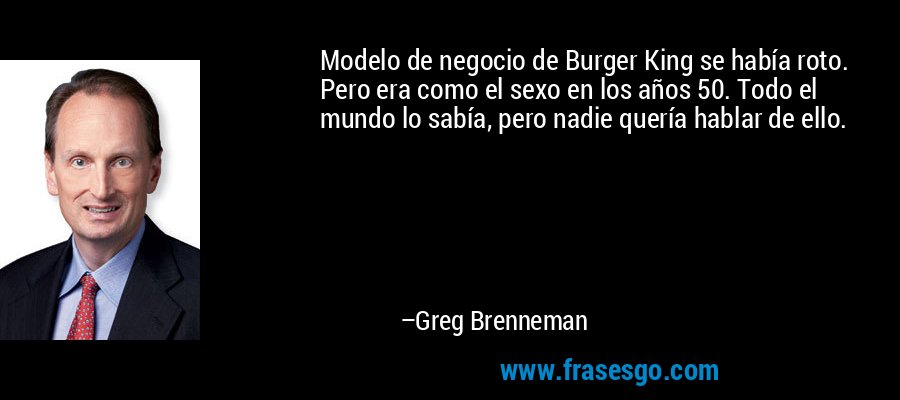 Modelo de negocio de Burger King se había roto. Pero era como el sexo en los años 50. Todo el mundo lo sabía, pero nadie quería hablar de ello. – Greg Brenneman