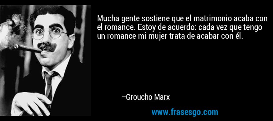 Mucha gente sostiene que el matrimonio acaba con el romance. Estoy de acuerdo: cada vez que tengo un romance mi mujer trata de acabar con él. – Groucho Marx