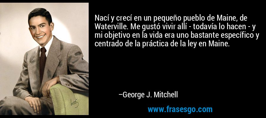 Nací y crecí en un pequeño pueblo de Maine, de Waterville. Me gustó vivir allí - todavía lo hacen - y mi objetivo en la vida era uno bastante específico y centrado de la práctica de la ley en Maine. – George J. Mitchell