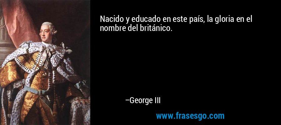 Nacido y educado en este país, la gloria en el nombre del británico. – George III