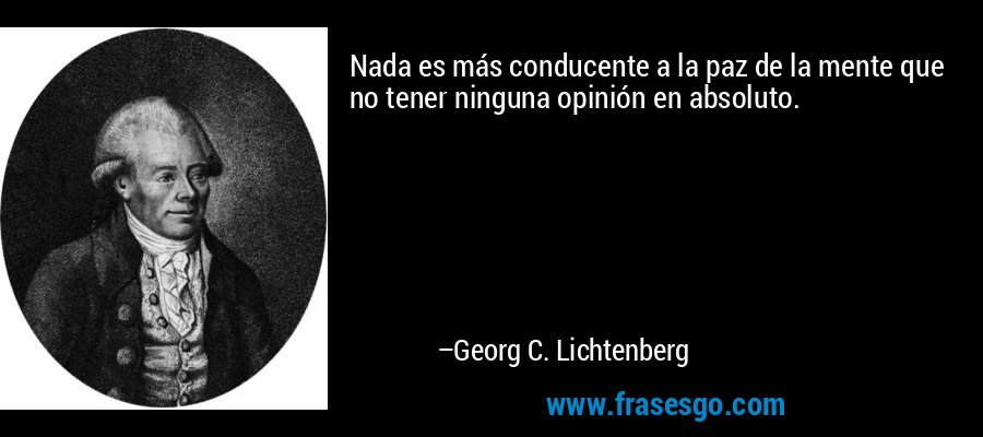 Nada es más conducente a la paz de la mente que no tener ninguna opinión en absoluto. – Georg C. Lichtenberg