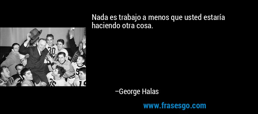 Nada es trabajo a menos que usted estaría haciendo otra cosa. – George Halas