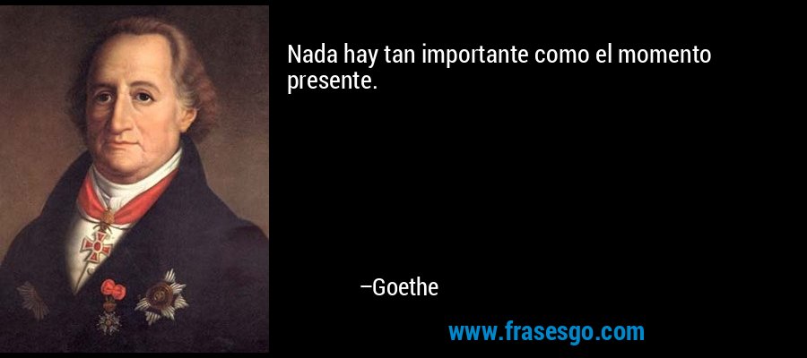 Nada hay tan importante como el momento presente. – Goethe
