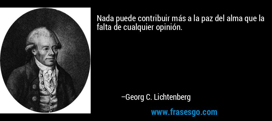 Nada puede contribuir más a la paz del alma que la falta de cualquier opinión. – Georg C. Lichtenberg
