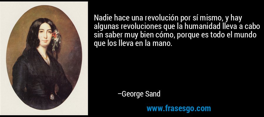 Nadie hace una revolución por sí mismo, y hay algunas revoluciones que la humanidad lleva a cabo sin saber muy bien cómo, porque es todo el mundo que los lleva en la mano. – George Sand
