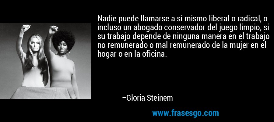 Nadie puede llamarse a sí mismo liberal o radical, o incluso un abogado conservador del juego limpio, si su trabajo depende de ninguna manera en el trabajo no remunerado o mal remunerado de la mujer en el hogar o en la oficina. – Gloria Steinem