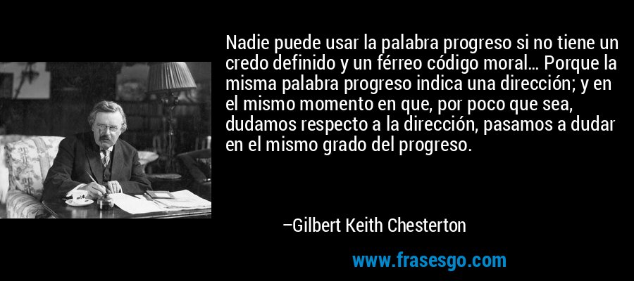 Nadie puede usar la palabra progreso si no tiene un credo definido y un férreo código moral… Porque la misma palabra progreso indica una dirección; y en el mismo momento en que, por poco que sea, dudamos respecto a la dirección, pasamos a dudar en el mismo grado del progreso. – Gilbert Keith Chesterton
