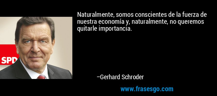 Naturalmente, somos conscientes de la fuerza de nuestra economía y, naturalmente, no queremos quitarle importancia. – Gerhard Schroder