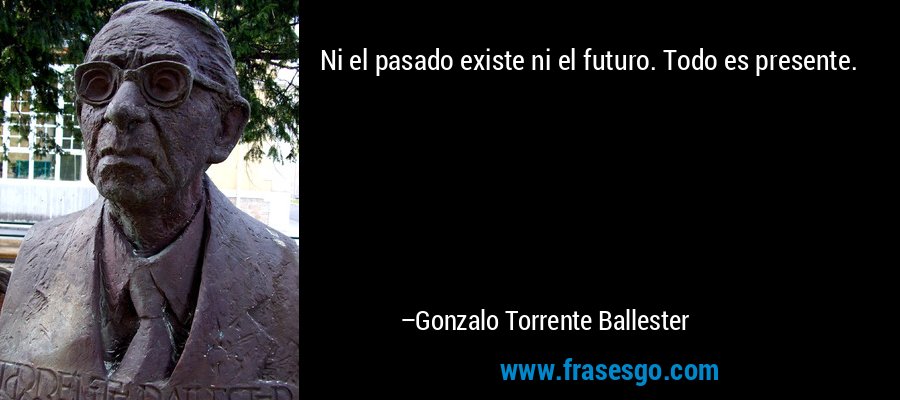 Ni el pasado existe ni el futuro. Todo es presente. – Gonzalo Torrente Ballester