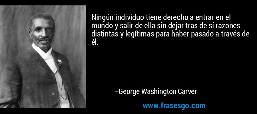 Ningún individuo tiene derecho a entrar en el mundo y salir de ella sin dejar tras de sí razones distintas y legítimas para haber pasado a través de él. – George Washington Carver