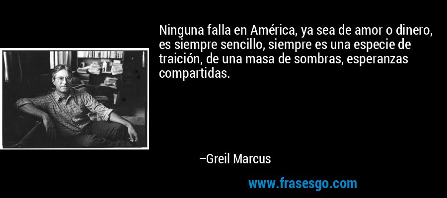 Ninguna falla en América, ya sea de amor o dinero, es siempre sencillo, siempre es una especie de traición, de una masa de sombras, esperanzas compartidas. – Greil Marcus