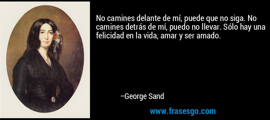 No camines delante de mí, puede que no siga. No camines detrás de mí, puedo no llevar. Sólo hay una felicidad en la vida, amar y ser amado. – George Sand