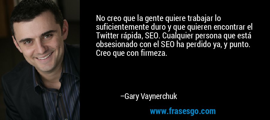 No creo que la gente quiere trabajar lo suficientemente duro y que quieren encontrar el Twitter rápida, SEO. Cualquier persona que está obsesionado con el SEO ha perdido ya, y punto. Creo que con firmeza. – Gary Vaynerchuk