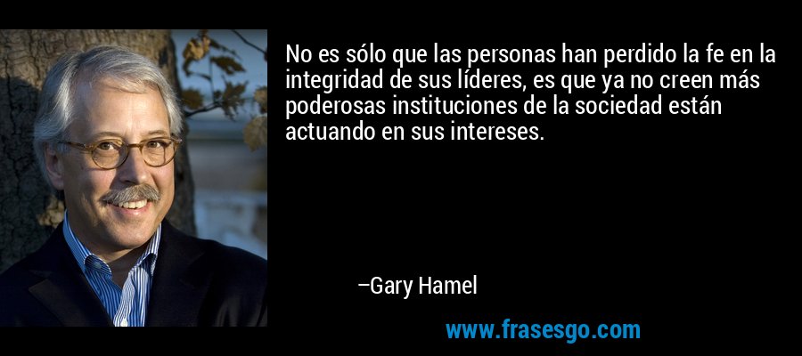 No es sólo que las personas han perdido la fe en la integridad de sus líderes, es que ya no creen más poderosas instituciones de la sociedad están actuando en sus intereses. – Gary Hamel