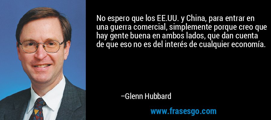 No espero que los EE.UU. y China, para entrar en una guerra comercial, simplemente porque creo que hay gente buena en ambos lados, que dan cuenta de que eso no es del interés de cualquier economía. – Glenn Hubbard