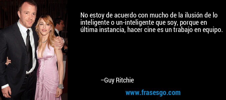 No estoy de acuerdo con mucho de la ilusión de lo inteligente o un-inteligente que soy, porque en última instancia, hacer cine es un trabajo en equipo. – Guy Ritchie