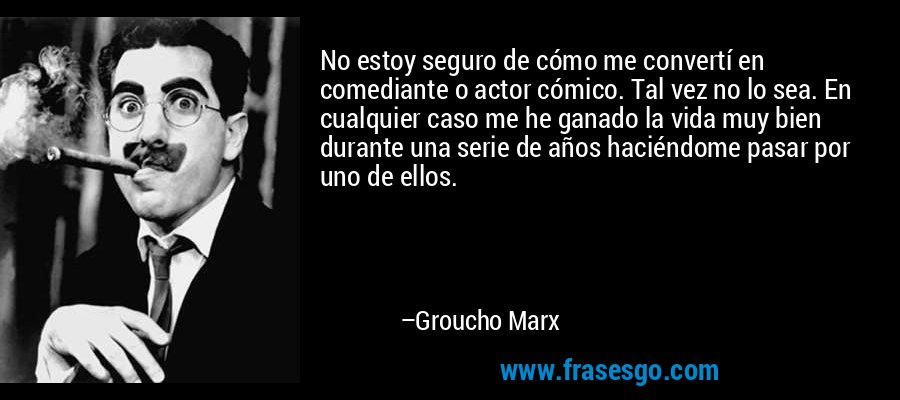 No estoy seguro de cómo me convertí en comediante o actor cómico. Tal vez no lo sea. En cualquier caso me he ganado la vida muy bien durante una serie de años haciéndome pasar por uno de ellos. – Groucho Marx