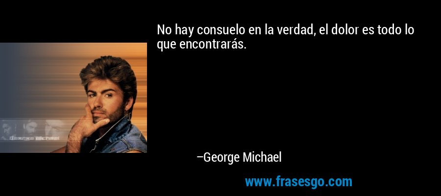 No hay consuelo en la verdad, el dolor es todo lo que encontrarás. – George Michael