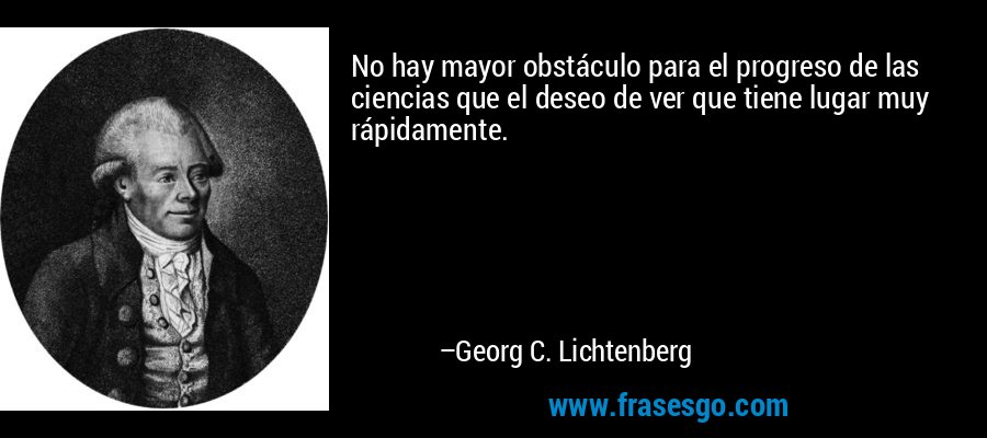 No hay mayor obstáculo para el progreso de las ciencias que el deseo de ver que tiene lugar muy rápidamente. – Georg C. Lichtenberg