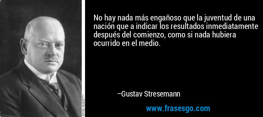 No hay nada más engañoso que la juventud de una nación que a indicar los resultados inmediatamente después del comienzo, como si nada hubiera ocurrido en el medio. – Gustav Stresemann