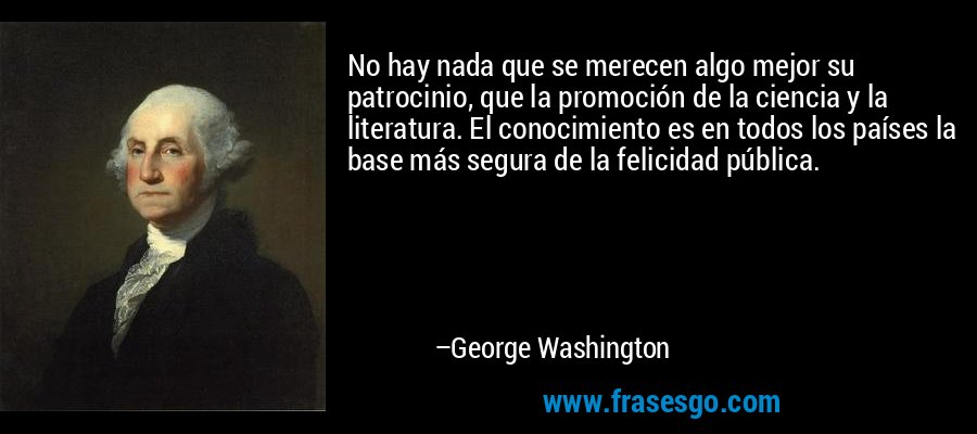 No hay nada que se merecen algo mejor su patrocinio, que la promoción de la ciencia y la literatura. El conocimiento es en todos los países la base más segura de la felicidad pública. – George Washington