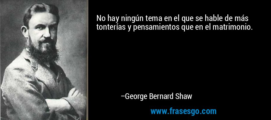 No hay ningún tema en el que se hable de más tonterías y pensamientos que en el matrimonio. – George Bernard Shaw