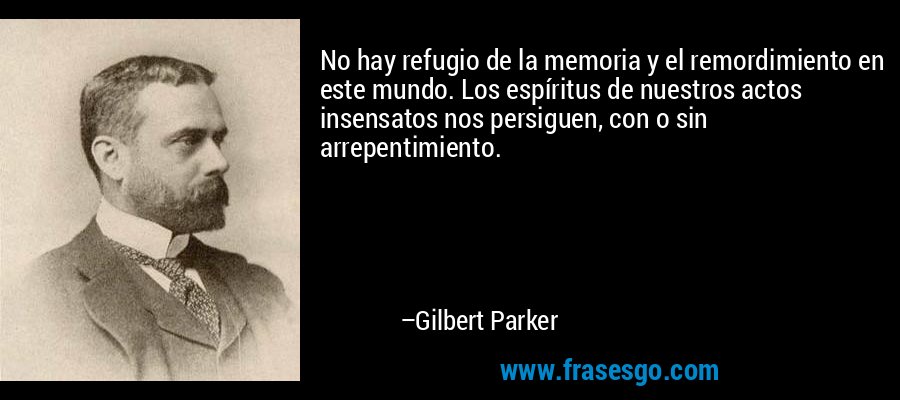 No hay refugio de la memoria y el remordimiento en este mundo. Los espíritus de nuestros actos insensatos nos persiguen, con o sin arrepentimiento. – Gilbert Parker