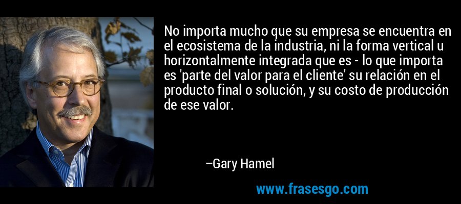 No importa mucho que su empresa se encuentra en el ecosistema de la industria, ni la forma vertical u horizontalmente integrada que es - lo que importa es 'parte del valor para el cliente' su relación en el producto final o solución, y su costo de producción de ese valor. – Gary Hamel