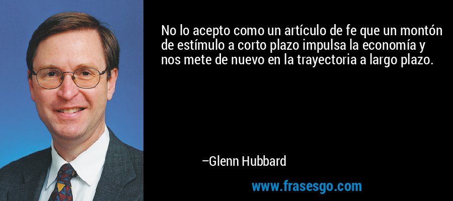 No lo acepto como un artículo de fe que un montón de estímulo a corto plazo impulsa la economía y nos mete de nuevo en la trayectoria a largo plazo. – Glenn Hubbard