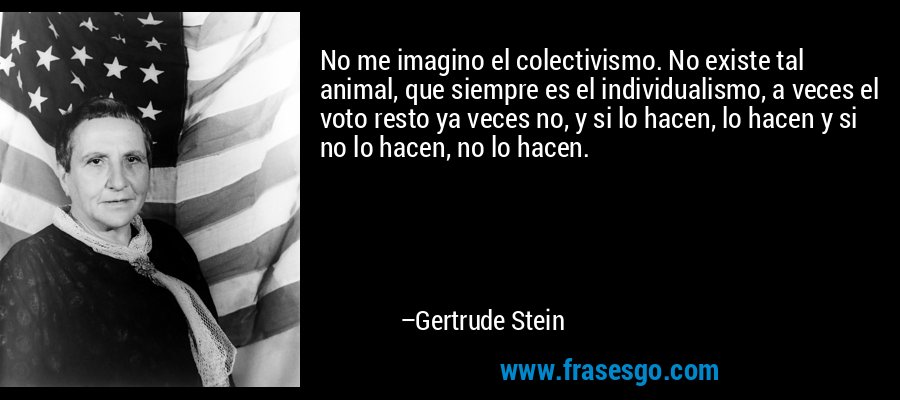No me imagino el colectivismo. No existe tal animal, que siempre es el individualismo, a veces el voto resto ya veces no, y si lo hacen, lo hacen y si no lo hacen, no lo hacen. – Gertrude Stein