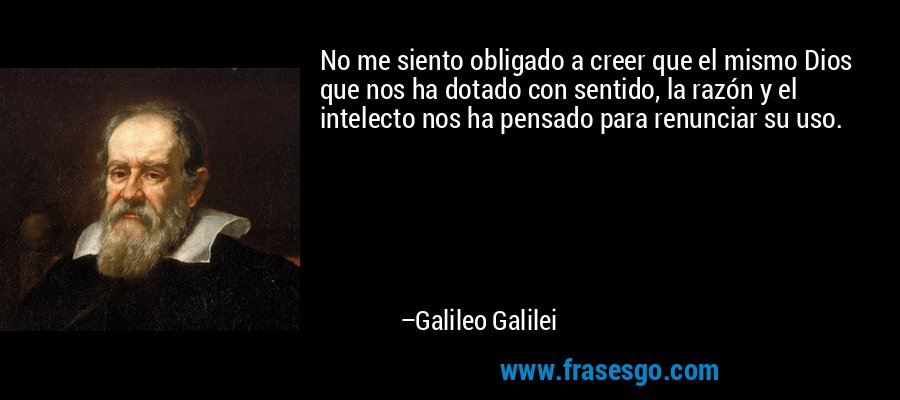 No me siento obligado a creer que el mismo Dios que nos ha dotado con sentido, la razón y el intelecto nos ha pensado para renunciar su uso. – Galileo Galilei