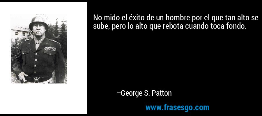 No mido el éxito de un hombre por el que tan alto se sube, pero lo alto que rebota cuando toca fondo. – George S. Patton