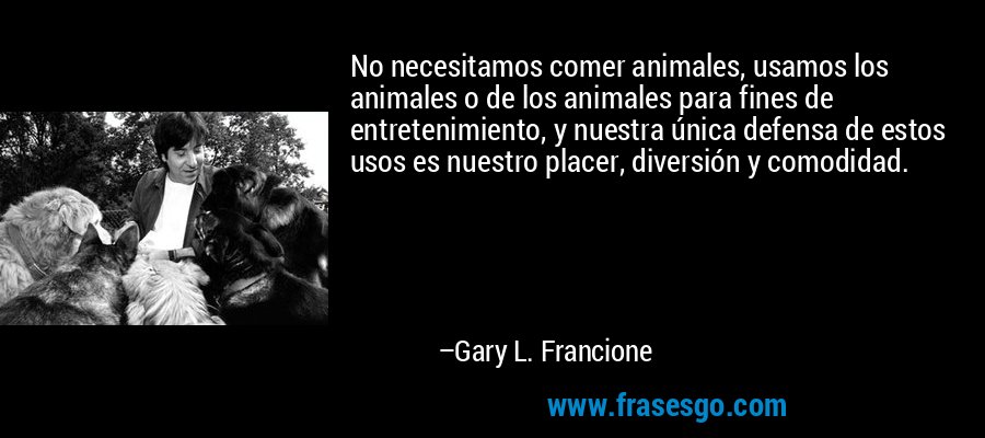 No necesitamos comer animales, usamos los animales o de los animales para fines de entretenimiento, y nuestra única defensa de estos usos es nuestro placer, diversión y comodidad. – Gary L. Francione