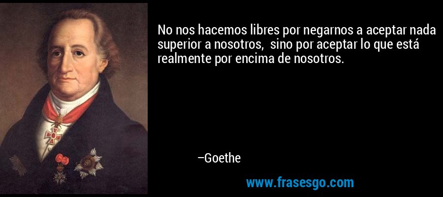 No nos hacemos libres por negarnos a aceptar nada superior a nosotros,  sino por aceptar lo que está realmente por encima de nosotros. – Goethe