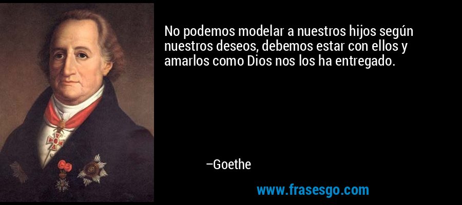 No podemos modelar a nuestros hijos según nuestros deseos, debemos estar con ellos y amarlos como Dios nos los ha entregado. – Goethe