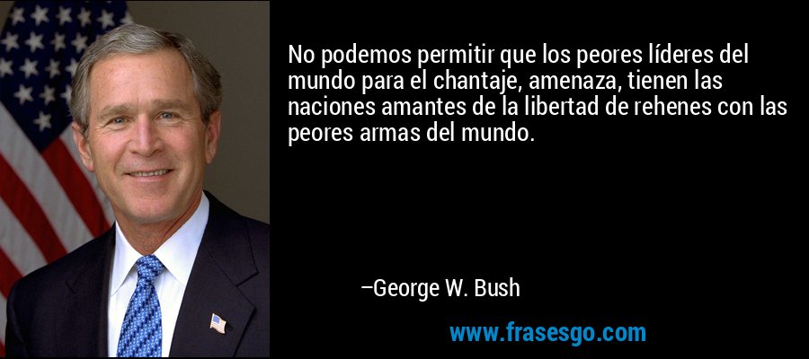 No podemos permitir que los peores líderes del mundo para el chantaje, amenaza, tienen las naciones amantes de la libertad de rehenes con las peores armas del mundo. – George W. Bush