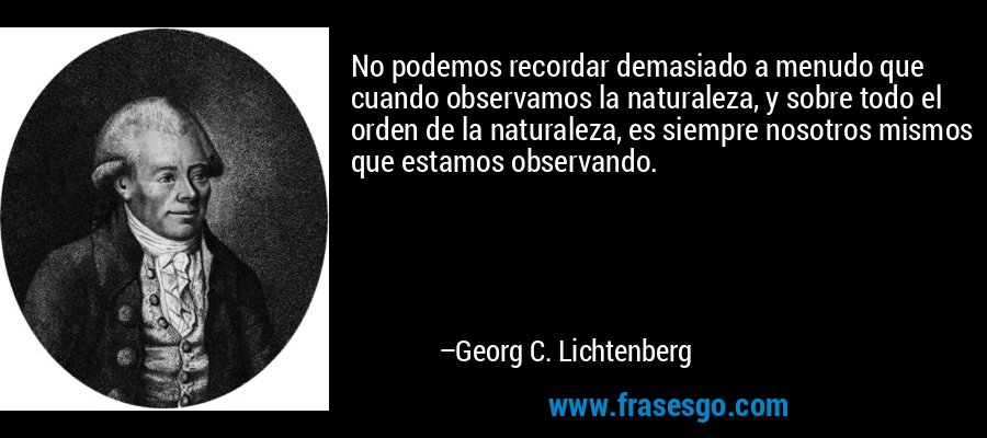 No podemos recordar demasiado a menudo que cuando observamos la naturaleza, y sobre todo el orden de la naturaleza, es siempre nosotros mismos que estamos observando. – Georg C. Lichtenberg