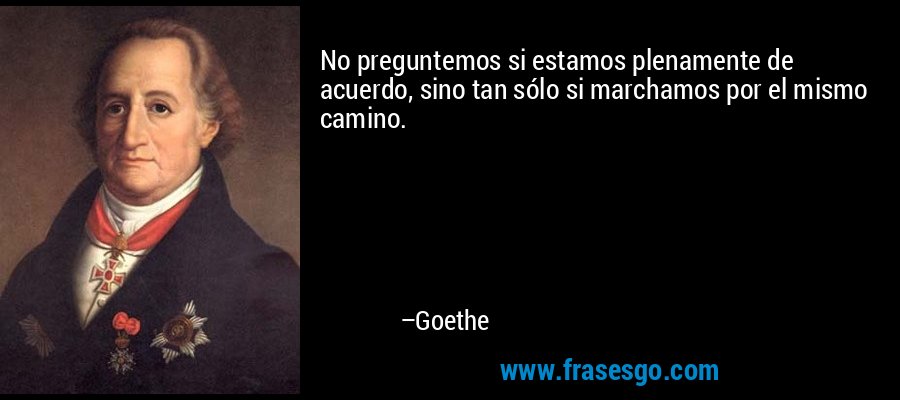 No preguntemos si estamos plenamente de acuerdo, sino tan sólo si marchamos por el mismo camino. – Goethe