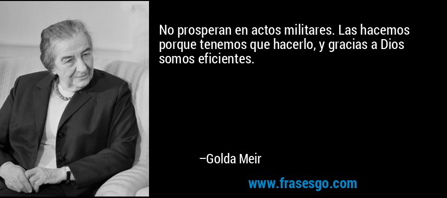 No prosperan en actos militares. Las hacemos porque tenemos que hacerlo, y gracias a Dios somos eficientes. – Golda Meir