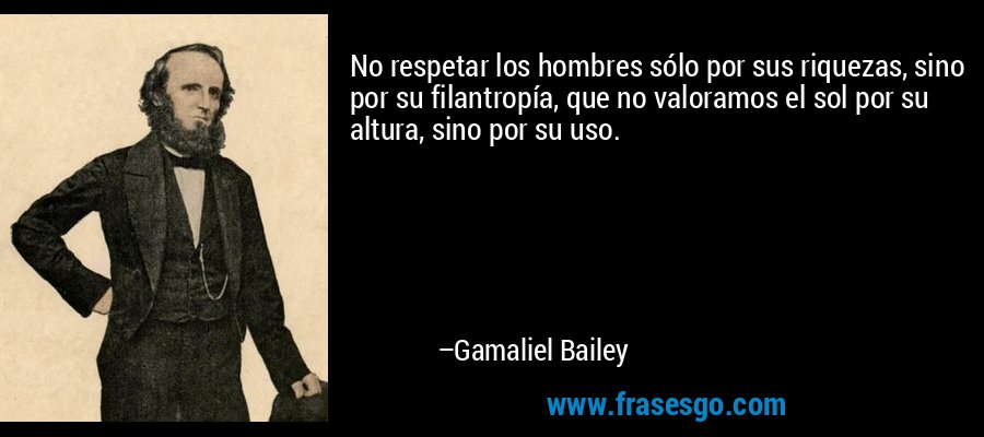 No respetar los hombres sólo por sus riquezas, sino por su filantropía, que no valoramos el sol por su altura, sino por su uso. – Gamaliel Bailey