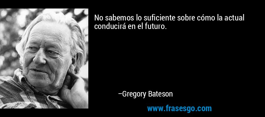 No sabemos lo suficiente sobre cómo la actual conducirá en el futuro. – Gregory Bateson