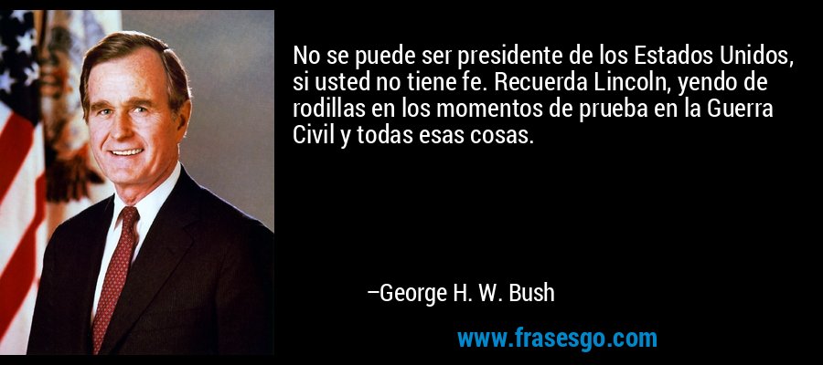 No se puede ser presidente de los Estados Unidos, si usted no tiene fe. Recuerda Lincoln, yendo de rodillas en los momentos de prueba en la Guerra Civil y todas esas cosas. – George H. W. Bush